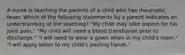 A nurse is teaching the parents of a child who has rheumatic fever. Which of the following statements by a parent indicates an understanding of the teaching? "My child may take aspirin for his joint pain." "My child will need a blood transfusion prior to discharge." "I will need to wear a gown when in my child's room." "I will apply lotion to my child's peeling hands."