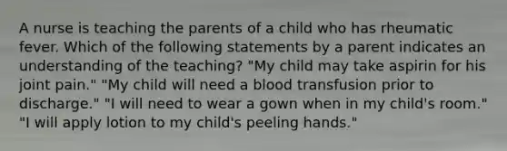 A nurse is teaching the parents of a child who has rheumatic fever. Which of the following statements by a parent indicates an understanding of the teaching? "My child may take aspirin for his joint pain." "My child will need a blood transfusion prior to discharge." "I will need to wear a gown when in my child's room." "I will apply lotion to my child's peeling hands."