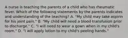 A nurse is teaching the parents of a child who has rheumatic fever. Which of the following statements by the parents indicates and understanding of the teaching? A. "My child may take aspirin for his joint pain." B. "My child will need a blood transfusion prior to discharge." C. "I will need to wear a gown when in my child's room." D. "I will apply lotion to my child's peeling hands."