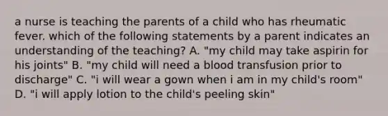 a nurse is teaching the parents of a child who has rheumatic fever. which of the following statements by a parent indicates an understanding of the teaching? A. "my child may take aspirin for his joints" B. "my child will need a blood transfusion prior to discharge" C. "i will wear a gown when i am in my child's room" D. "i will apply lotion to the child's peeling skin"