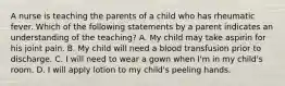 A nurse is teaching the parents of a child who has rheumatic fever. Which of the following statements by a parent indicates an understanding of the teaching? A. My child may take aspirin for his joint pain. B. My child will need a blood transfusion prior to discharge. C. I will need to wear a gown when I'm in my child's room. D. I will apply lotion to my child's peeling hands.