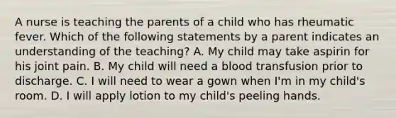 A nurse is teaching the parents of a child who has rheumatic fever. Which of the following statements by a parent indicates an understanding of the teaching? A. My child may take aspirin for his joint pain. B. My child will need a blood transfusion prior to discharge. C. I will need to wear a gown when I'm in my child's room. D. I will apply lotion to my child's peeling hands.