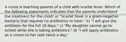 A nurse is teaching parents of a child with scarlet fever. Which of the following statements indicates that the parents understand the treatment for the child? a) "Scarlet fever is a gram-negative bacteria that requires no antibiotics to treat." b) "I will give the antibiotic for the full 10 days." c) "My daughter cannot go to school while she is taking antibiotics." d) "I will apply antibiotics as a cream to her rash twice a day."