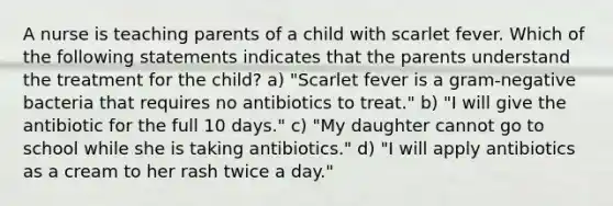 A nurse is teaching parents of a child with scarlet fever. Which of the following statements indicates that the parents understand the treatment for the child? a) "Scarlet fever is a gram-negative bacteria that requires no antibiotics to treat." b) "I will give the antibiotic for the full 10 days." c) "My daughter cannot go to school while she is taking antibiotics." d) "I will apply antibiotics as a cream to her rash twice a day."