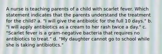 A nurse is teaching parents of a child with scarlet fever. Which statement indicates that the parents understand the treatment for the child? a. "I will give the antibiotic for the full 10 days." b. "I will apply antibiotics as a cream to her rash twice a day." c. "Scarlet fever is a gram-negative bacteria that requires no antibiotics to treat." d. "My daughter cannot go to school while she is taking antibiotics."