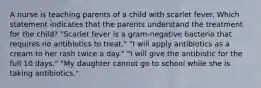 A nurse is teaching parents of a child with scarlet fever. Which statement indicates that the parents understand the treatment for the child? "Scarlet fever is a gram-negative bacteria that requires no antibiotics to treat." "I will apply antibiotics as a cream to her rash twice a day." "I will give the antibiotic for the full 10 days." "My daughter cannot go to school while she is taking antibiotics."