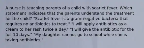 A nurse is teaching parents of a child with scarlet fever. Which statement indicates that the parents understand the treatment for the child? "Scarlet fever is a gram-negative bacteria that requires no antibiotics to treat." "I will apply antibiotics as a cream to her rash twice a day." "I will give the antibiotic for the full 10 days." "My daughter cannot go to school while she is taking antibiotics."