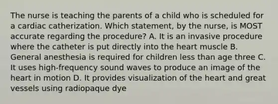 The nurse is teaching the parents of a child who is scheduled for a cardiac catherization. Which statement, by the nurse, is MOST accurate regarding the procedure? A. It is an invasive procedure where the catheter is put directly into the heart muscle B. General anesthesia is required for children less than age three C. It uses high-frequency sound waves to produce an image of the heart in motion D. It provides visualization of the heart and great vessels using radiopaque dye