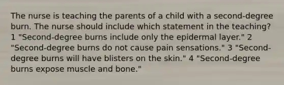 The nurse is teaching the parents of a child with a second-degree burn. The nurse should include which statement in the teaching? 1 "Second-degree burns include only the epidermal layer." 2 "Second-degree burns do not cause pain sensations." 3 "Second-degree burns will have blisters on the skin." 4 "Second-degree burns expose muscle and bone."