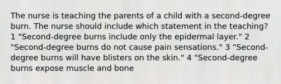 The nurse is teaching the parents of a child with a second-degree burn. The nurse should include which statement in the teaching? 1 "Second-degree burns include only the epidermal layer." 2 "Second-degree burns do not cause pain sensations." 3 "Second-degree burns will have blisters on the skin." 4 "Second-degree burns expose muscle and bone