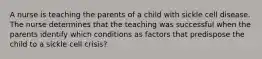 A nurse is teaching the parents of a child with sickle cell disease. The nurse determines that the teaching was successful when the parents identify which conditions as factors that predispose the child to a sickle cell crisis?