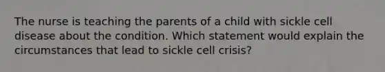 The nurse is teaching the parents of a child with sickle cell disease about the condition. Which statement would explain the circumstances that lead to sickle cell crisis?