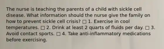 The nurse is teaching the parents of a child with sickle cell disease. What information should the nurse give the family on how to prevent sickle cell crisis? □ 1. Exercise in cool temperatures. □ 2. Drink at least 2 quarts of fluids per day. □ 3. Avoid contact sports. □ 4. Take anti-inflammatory medications before exercising.