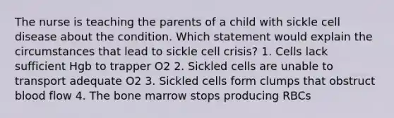 The nurse is teaching the parents of a child with sickle cell disease about the condition. Which statement would explain the circumstances that lead to sickle cell crisis? 1. Cells lack sufficient Hgb to trapper O2 2. Sickled cells are unable to transport adequate O2 3. Sickled cells form clumps that obstruct blood flow 4. The bone marrow stops producing RBCs