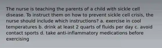 The nurse is teaching the parents of a child with sickle cell disease. To instruct them on how to prevent sickle cell crisis, the nurse should include which instructions? a. exercise in cool temperatures b. drink at least 2 quarts of fluids per day c. avoid contact sports d. take anti-inflammatory medications before exercising