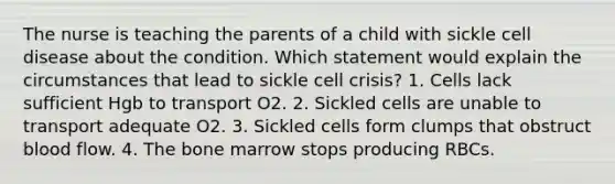 The nurse is teaching the parents of a child with sickle cell disease about the condition. Which statement would explain the circumstances that lead to sickle cell crisis? 1. Cells lack sufficient Hgb to transport O2. 2. Sickled cells are unable to transport adequate O2. 3. Sickled cells form clumps that obstruct blood flow. 4. The bone marrow stops producing RBCs.