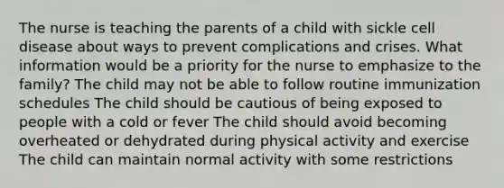 The nurse is teaching the parents of a child with sickle cell disease about ways to prevent complications and crises. What information would be a priority for the nurse to emphasize to the family? The child may not be able to follow routine immunization schedules The child should be cautious of being exposed to people with a cold or fever The child should avoid becoming overheated or dehydrated during physical activity and exercise The child can maintain normal activity with some restrictions