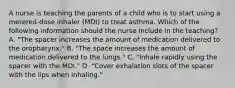 A nurse is teaching the parents of a child who is to start using a metered-dose inhaler (MDI) to treat asthma. Which of the following information should the nurse include in the teaching? A. "The spacer increases the amount of medication delivered to the oropharynx." B. "The space increases the amount of medication delivered to the lungs." C. "Inhale rapidly using the spacer with the MDI." D. "Cover exhalation slots of the spacer with the lips when inhaling."