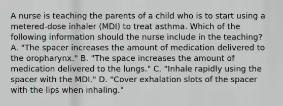 A nurse is teaching the parents of a child who is to start using a metered-dose inhaler (MDI) to treat asthma. Which of the following information should the nurse include in the teaching? A. "The spacer increases the amount of medication delivered to the oropharynx." B. "The space increases the amount of medication delivered to the lungs." C. "Inhale rapidly using the spacer with the MDI." D. "Cover exhalation slots of the spacer with the lips when inhaling."