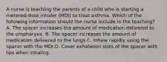 A nurse is teaching the parents of a child who is starting a metered-dose inhaler (MDI) to treat asthma. Which of the following information should the nurse include in the teaching? A. The spacer increases the amount of medication delivered to the oropharynx. B. The spacer increases the amount of medication delivered to the lungs C. Inhale rapidly using the spacer with the MDI D. Cover exhalation slots of the spacer with lips when inhaling.