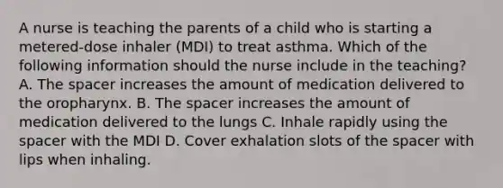 A nurse is teaching the parents of a child who is starting a metered-dose inhaler (MDI) to treat asthma. Which of the following information should the nurse include in the teaching? A. The spacer increases the amount of medication delivered to the oropharynx. B. The spacer increases the amount of medication delivered to the lungs C. Inhale rapidly using the spacer with the MDI D. Cover exhalation slots of the spacer with lips when inhaling.