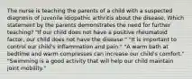 The nurse is teaching the parents of a child with a suspected diagnosis of juvenile idiopathic arthritis about the disease. Which statement by the parents demonstrates the need for further teaching? "If our child does not have a positive rheumatoid factor, our child does not have the disease." "It is important to control our child's inflammation and pain." "A warm bath at bedtime and warm compresses can increase our child's comfort." "Swimming is a good activity that will help our child maintain joint mobility."