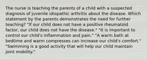 The nurse is teaching the parents of a child with a suspected diagnosis of juvenile idiopathic arthritis about the disease. Which statement by the parents demonstrates the need for further teaching? "If our child does not have a positive rheumatoid factor, our child does not have the disease." "It is important to control our child's inflammation and pain." "A warm bath at bedtime and warm compresses can increase our child's comfort." "Swimming is a good activity that will help our child maintain joint mobility."