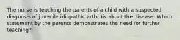 The nurse is teaching the parents of a child with a suspected diagnosis of juvenile idiopathic arthritis about the disease. Which statement by the parents demonstrates the need for further teaching?