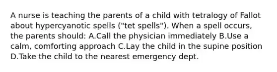 A nurse is teaching the parents of a child with tetralogy of Fallot about hypercyanotic spells ("tet spells"). When a spell occurs, the parents should: A.Call the physician immediately B.Use a calm, comforting approach C.Lay the child in the supine position D.Take the child to the nearest emergency dept.