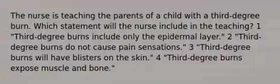 The nurse is teaching the parents of a child with a third-degree burn. Which statement will the nurse include in the teaching? 1 "Third-degree burns include only the epidermal layer." 2 "Third-degree burns do not cause pain sensations." 3 "Third-degree burns will have blisters on the skin." 4 "Third-degree burns expose muscle and bone."