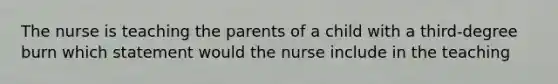 The nurse is teaching the parents of a child with a third-degree burn which statement would the nurse include in the teaching