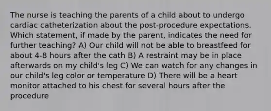 The nurse is teaching the parents of a child about to undergo cardiac catheterization about the post-procedure expectations. Which statement, if made by the parent, indicates the need for further teaching? A) Our child will not be able to breastfeed for about 4-8 hours after the cath B) A restraint may be in place afterwards on my child's leg C) We can watch for any changes in our child's leg color or temperature D) There will be a heart monitor attached to his chest for several hours after the procedure