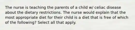 The nurse is teaching the parents of a child w/ celiac disease about the dietary restrictions. The nurse would explain that the most appropriate diet for their child is a diet that is free of which of the following? Select all that apply.