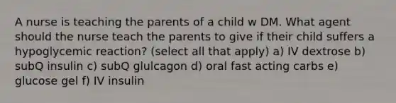 A nurse is teaching the parents of a child w DM. What agent should the nurse teach the parents to give if their child suffers a hypoglycemic reaction? (select all that apply) a) IV dextrose b) subQ insulin c) subQ glulcagon d) oral fast acting carbs e) glucose gel f) IV insulin