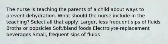 The nurse is teaching the parents of a child about ways to prevent dehydration. What should the nurse include in the teaching? Select all that apply. Larger, less frequent sips of fluids Broths or popsicles Soft/bland foods Electrolyte-replacement beverages Small, frequent sips of fluids