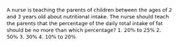 A nurse is teaching the parents of children between the ages of 2 and 3 years old about nutritional intake. The nurse should teach the parents that the percentage of the daily total intake of fat should be no more than which percentage? 1. 20% to 25% 2. 50% 3. 30% 4. 10% to 20%