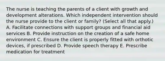 The nurse is teaching the parents of a client with <a href='https://www.questionai.com/knowledge/kde2iCObwW-growth-and-development' class='anchor-knowledge'>growth and development</a> alterations. Which independent intervention should the nurse provide to the client or​ family? (Select all that​ apply.) A. Facilitate connections with support groups and financial aid services B. Provide instruction on the creation of a safe home environment C. Ensure the client is properly fitted with orthotic​ devices, if prescribed D. Provide speech therapy E. Prescribe medication for treatment