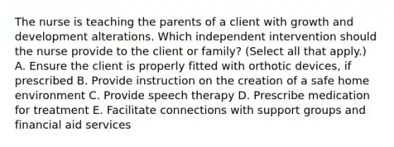 The nurse is teaching the parents of a client with growth and development alterations. Which independent intervention should the nurse provide to the client or​ family? (Select all that​ apply.) A. Ensure the client is properly fitted with orthotic​ devices, if prescribed B. Provide instruction on the creation of a safe home environment C. Provide speech therapy D. Prescribe medication for treatment E. Facilitate connections with support groups and financial aid services