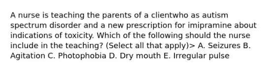 A nurse is teaching the parents of a clientwho as autism spectrum disorder and a new prescription for imipramine about indications of toxicity. Which of the following should the nurse include in the teaching? (Select all that apply)> A. Seizures B. Agitation C. Photophobia D. Dry mouth E. Irregular pulse