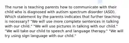 The nurse is teaching parents how to communicate with their child who is diagnosed with autism spectrum disorder (ASD). Which statement by the parents indicates that further teaching is necessary? "We will use more complete sentences in talking with our child." "We will use pictures in talking with our child." "We will take our child to speech and language therapy." "We will try using sign language with our child."