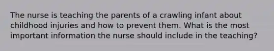 The nurse is teaching the parents of a crawling infant about childhood injuries and how to prevent them. What is the most important information the nurse should include in the teaching?