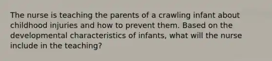 The nurse is teaching the parents of a crawling infant about childhood injuries and how to prevent them. Based on the developmental characteristics of infants, what will the nurse include in the teaching?