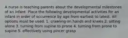 A nurse is teaching parents about the developmental milestones of an infant. Place the following developmental activities for an infant in order of occurrence by age from earliest to latest. All options must be used. 1. crawling on hands and knees 2. sitting alone 3. turning from supine to prone 4. turning from prone to supine 5. effectively using pincer grasp