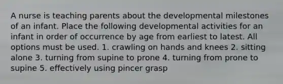 A nurse is teaching parents about the developmental milestones of an infant. Place the following developmental activities for an infant in order of occurrence by age from earliest to latest. All options must be used. 1. crawling on hands and knees 2. sitting alone 3. turning from supine to prone 4. turning from prone to supine 5. effectively using pincer grasp