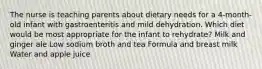 The nurse is teaching parents about dietary needs for a 4-month-old infant with gastroenteritis and mild dehydration. Which diet would be most appropriate for the infant to rehydrate? Milk and ginger ale Low sodium broth and tea Formula and breast milk Water and apple juice