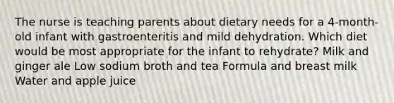 The nurse is teaching parents about dietary needs for a 4-month-old infant with gastroenteritis and mild dehydration. Which diet would be most appropriate for the infant to rehydrate? Milk and ginger ale Low sodium broth and tea Formula and breast milk Water and apple juice