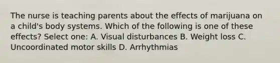 The nurse is teaching parents about the effects of marijuana on a child's body systems. Which of the following is one of these effects? Select one: A. Visual disturbances B. Weight loss C. Uncoordinated motor skills D. Arrhythmias