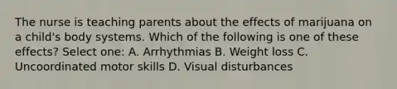 The nurse is teaching parents about the effects of marijuana on a child's body systems. Which of the following is one of these effects? Select one: A. Arrhythmias B. Weight loss C. Uncoordinated motor skills D. Visual disturbances