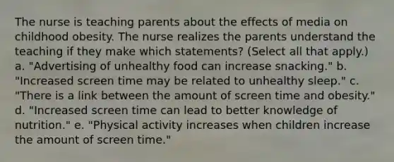 The nurse is teaching parents about the effects of media on childhood obesity. The nurse realizes the parents understand the teaching if they make which statements? (Select all that apply.) a. "Advertising of unhealthy food can increase snacking." b. "Increased screen time may be related to unhealthy sleep." c. "There is a link between the amount of screen time and obesity." d. "Increased screen time can lead to better knowledge of nutrition." e. "Physical activity increases when children increase the amount of screen time."