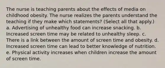 The nurse is teaching parents about the effects of media on childhood obesity. The nurse realizes the parents understand the teaching if they make which statements? (Select all that apply.) a. Advertising of unhealthy food can increase snacking. b. Increased screen time may be related to unhealthy sleep. c. There is a link between the amount of screen time and obesity. d. Increased screen time can lead to better knowledge of nutrition. e. Physical activity increases when children increase the amount of screen time.